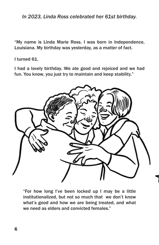 In 2023, Linda Ross celebrated her 61st birthday. “My name is Linda Marie Ross. | was born in Independence, Louisiana. My birthday was yesterday, as a matter of fact. I’turned 61. 1 had a lovely birthday. We ate good and rejoiced and we had fun. You know, you just try to maintain and keep stability." “For how long I’ve been locked up | may be a lttle institutionalized, but not so much that we don’t know what’s good and how we are being treated, and what we need as elders and convicted females.”